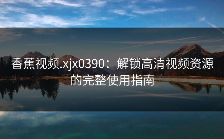 香蕉视频.xjx0390：解锁高清视频资源的完整使用指南