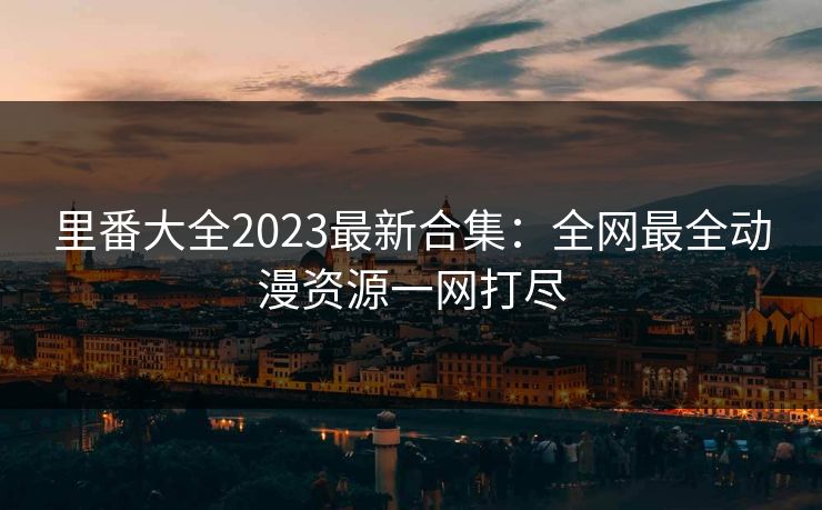 里番大全2023最新合集：全网最全动漫资源一网打尽  第1张