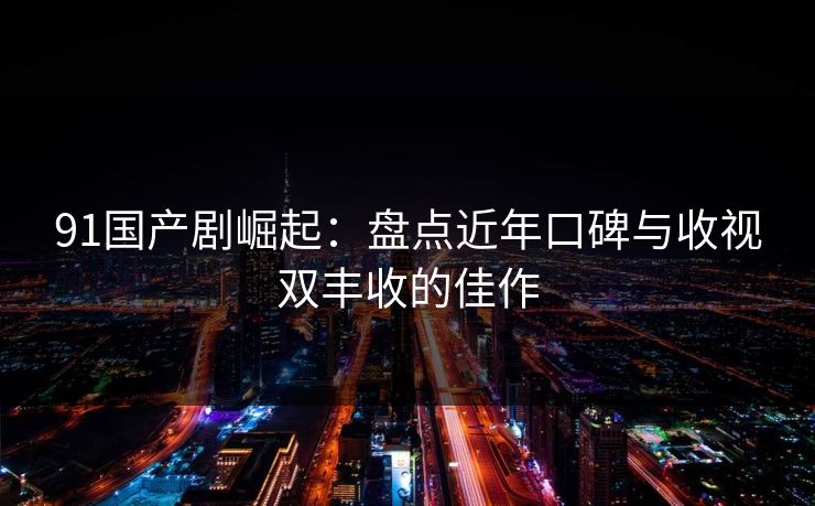 91国产剧崛起：盘点近年口碑与收视双丰收的佳作  第1张