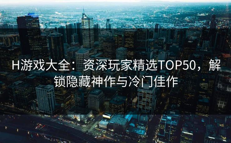 H游戏大全：资深玩家精选TOP50，解锁隐藏神作与冷门佳作  第1张