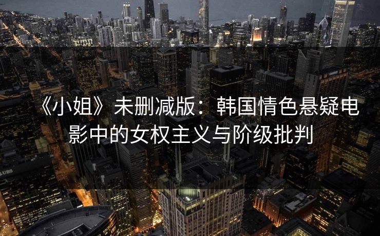 《小姐》未删减版：韩国情色悬疑电影中的女权主义与阶级批判