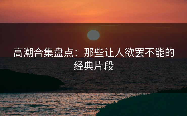 高潮合集盘点：那些让人欲罢不能的经典片段