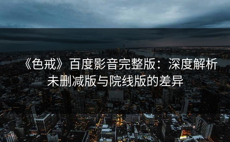 《色戒》百度影音完整版：深度解析未删减版与院线版的差异
