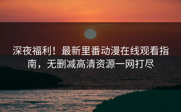 深夜福利！最新里番动漫在线观看指南，无删减高清资源一网打尽