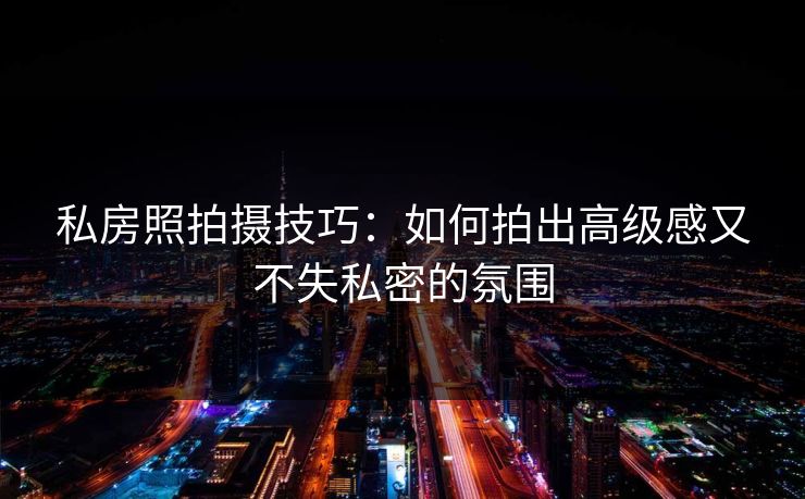 私房照拍摄技巧：如何拍出高级感又不失私密的氛围
