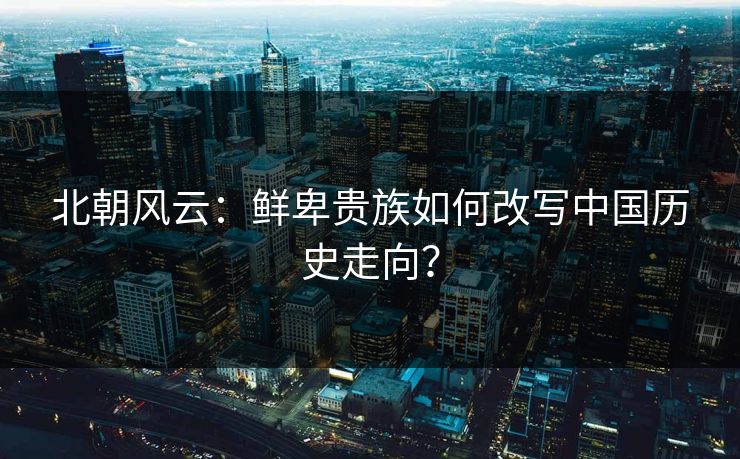 北朝风云：鲜卑贵族如何改写中国历史走向？