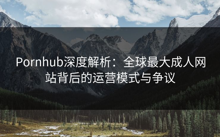 Pornhub深度解析：全球最大成人网站背后的运营模式与争议