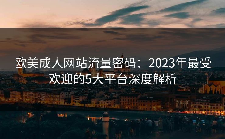 欧美成人网站流量密码：2023年最受欢迎的5大平台深度解析