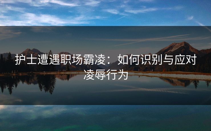 护士遭遇职场霸凌:如何识别与应对凌辱行为 护士遭遇职场霸凌:如何识别与应对凌辱行为