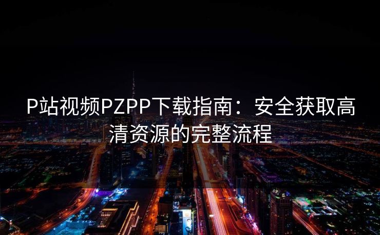 P站视频PZPP下载指南：安全获取高清资源的完整流程