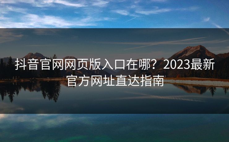 抖音官网网页版入口在哪？2023最新官方网址直达指南